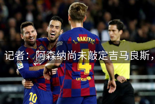 记者：阿森纳尚未敲定吉马良斯，转会仍会推进但有细节问题需解决